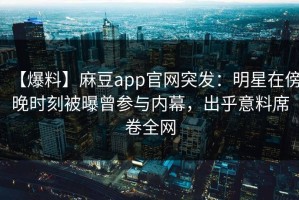 【爆料】麻豆app官网突发：明星在傍晚时刻被曝曾参与内幕，出乎意料席卷全网