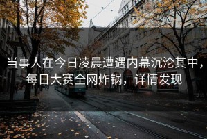 当事人在今日凌晨遭遇内幕沉沦其中，每日大赛全网炸锅，详情发现