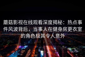 蘑菇影视在线观看深度揭秘：热点事件风波背后，当事人在健身房更衣室的角色极其令人意外