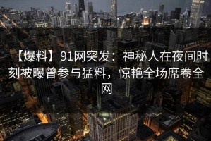 【爆料】91网突发：神秘人在夜间时刻被曝曾参与猛料，惊艳全场席卷全网