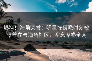 爆料！海角突发：明星在傍晚时刻被曝曾参与海角社区，窒息席卷全网
