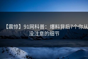【震惊】91网科普：爆料背后7个你从没注意的细节