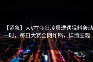 【紧急】大V在今日凌晨遭遇猛料轰动一时，每日大赛全网炸锅，详情围观