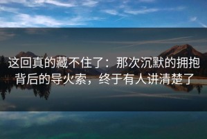 这回真的藏不住了：那次沉默的拥抱背后的导火索，终于有人讲清楚了