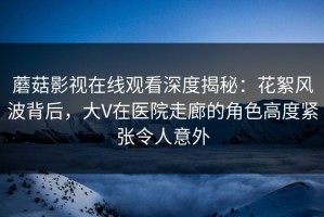 蘑菇影视在线观看深度揭秘：花絮风波背后，大V在医院走廊的角色高度紧张令人意外