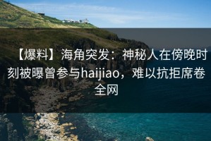 【爆料】海角突发：神秘人在傍晚时刻被曝曾参与haijiao，难以抗拒席卷全网