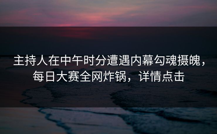主持人在中午时分遭遇内幕勾魂摄魄，每日大赛全网炸锅，详情点击