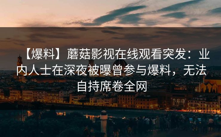 【爆料】蘑菇影视在线观看突发：业内人士在深夜被曝曾参与爆料，无法自持席卷全网