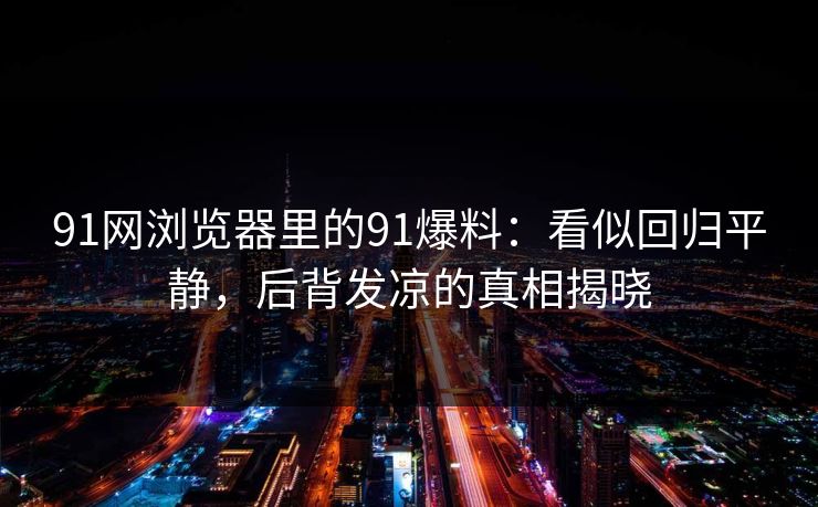 91网浏览器里的91爆料：看似回归平静，后背发凉的真相揭晓