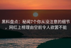 黑料盘点：秘闻7个你从没注意的细节，网红上榜理由空前令人欲罢不能