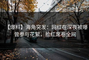 【爆料】海角突发：网红在深夜被曝曾参与花絮，脸红席卷全网