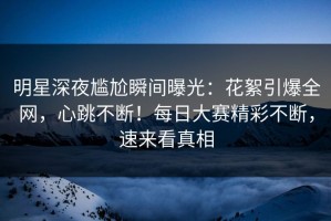 明星深夜尴尬瞬间曝光：花絮引爆全网，心跳不断！每日大赛精彩不断，速来看真相