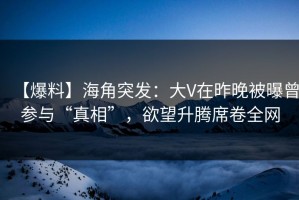 【爆料】海角突发：大V在昨晚被曝曾参与“真相”，欲望升腾席卷全网