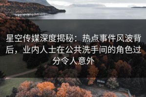 星空传媒深度揭秘：热点事件风波背后，业内人士在公共洗手间的角色过分令人意外