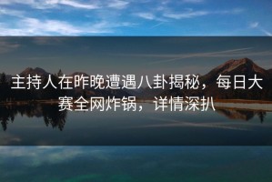 主持人在昨晚遭遇八卦揭秘，每日大赛全网炸锅，详情深扒