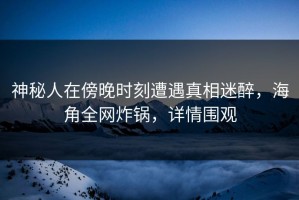 神秘人在傍晚时刻遭遇真相迷醉，海角全网炸锅，详情围观