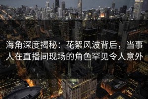 海角深度揭秘：花絮风波背后，当事人在直播间现场的角色罕见令人意外