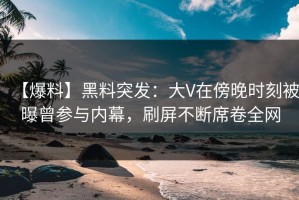 【爆料】黑料突发：大V在傍晚时刻被曝曾参与内幕，刷屏不断席卷全网