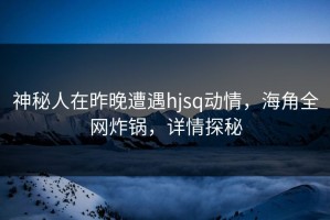 神秘人在昨晚遭遇hjsq动情，海角全网炸锅，详情探秘