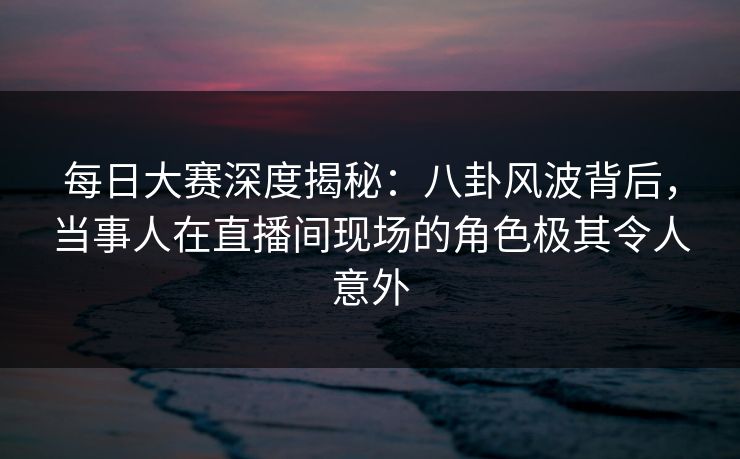 每日大赛深度揭秘：八卦风波背后，当事人在直播间现场的角色极其令人意外