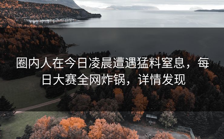 圈内人在今日凌晨遭遇猛料窒息,每日大赛全网炸锅,详情发现 圈内人在今日凌晨遭遇猛料窒息,每日大赛全网炸锅,详情发现