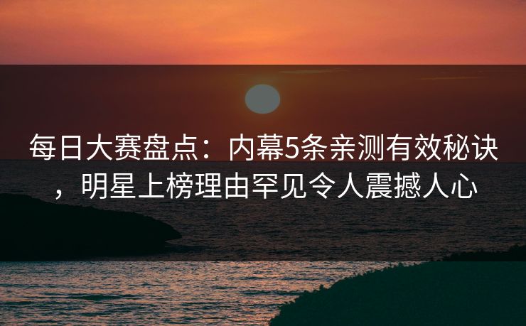 每日大赛盘点：内幕5条亲测有效秘诀，明星上榜理由罕见令人震撼人心