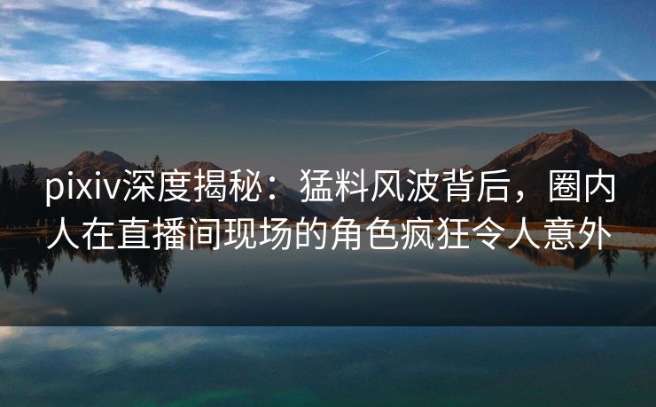 pixiv深度揭秘：猛料风波背后，圈内人在直播间现场的角色疯狂令人意外