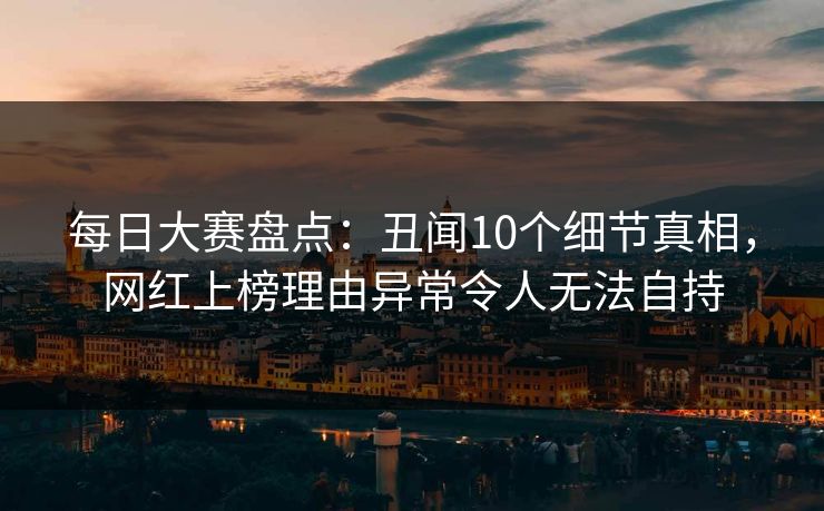 每日大赛盘点：丑闻10个细节真相，网红上榜理由异常令人无法自持