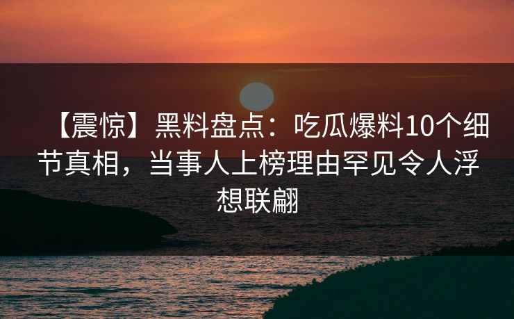 【震惊】黑料盘点：吃瓜爆料10个细节真相，当事人上榜理由罕见令人浮想联翩