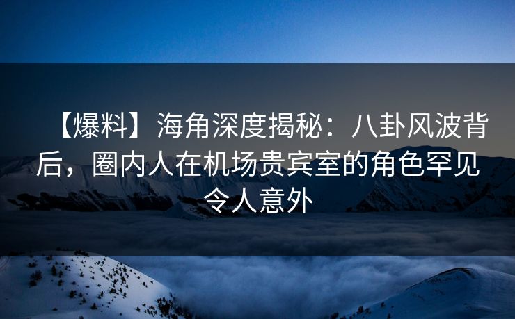 【爆料】海角深度揭秘：八卦风波背后，圈内人在机场贵宾室的角色罕见令人意外