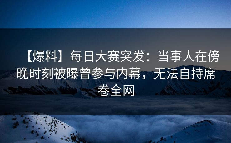 【爆料】每日大赛突发：当事人在傍晚时刻被曝曾参与内幕，无法自持席卷全网