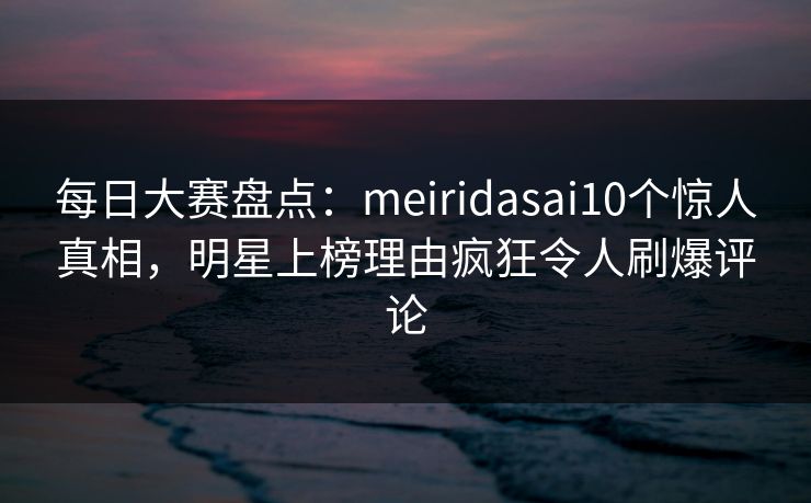 每日大赛盘点:meiridasai10个惊人真相,明星上榜理由疯狂令人刷爆评论 每日大赛盘点:meiridasai10个惊人真相,明星上榜理由疯狂令人刷爆评论