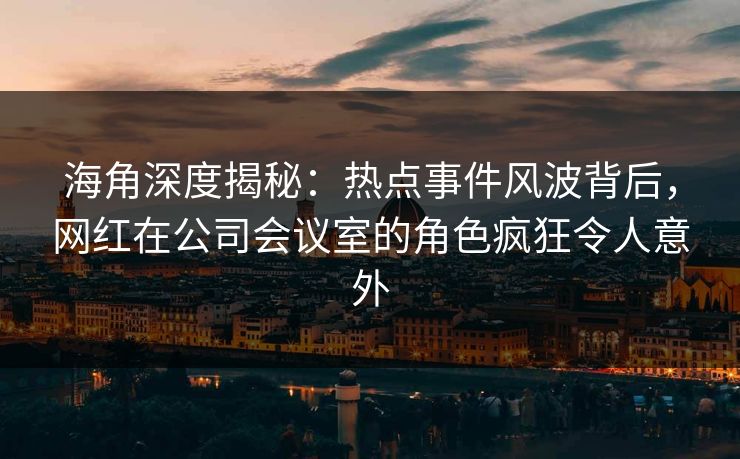 海角深度揭秘：热点事件风波背后，网红在公司会议室的角色疯狂令人意外