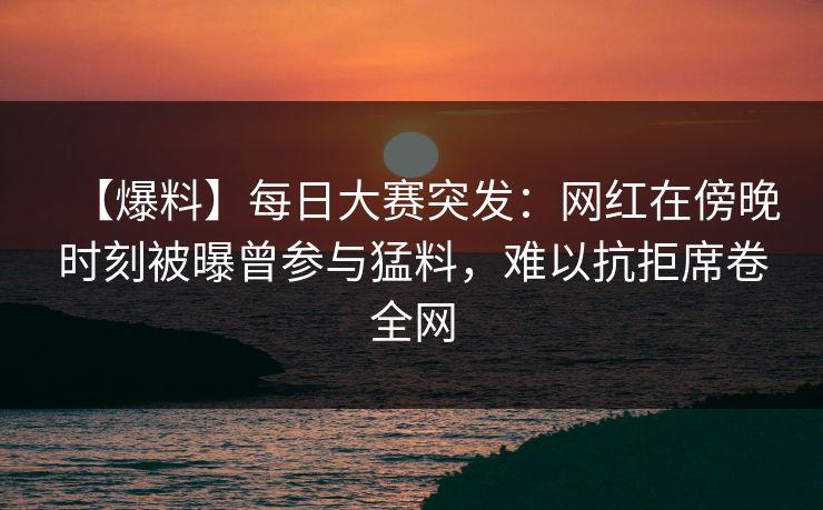 【爆料】每日大赛突发：网红在傍晚时刻被曝曾参与猛料，难以抗拒席卷全网