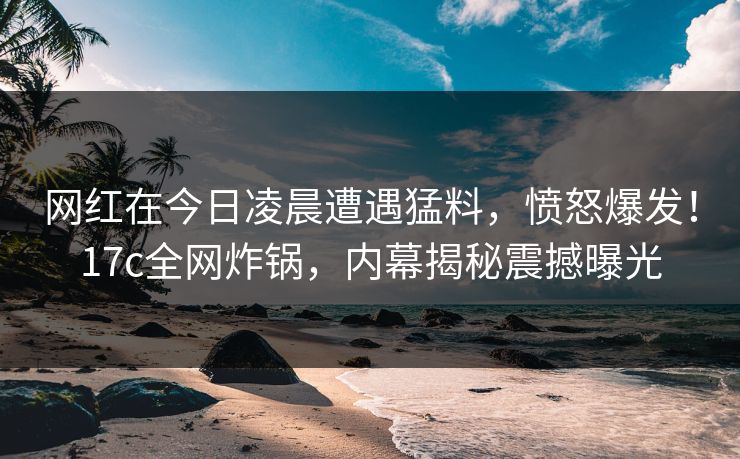 网红在今日凌晨遭遇猛料,愤怒爆发!17c全网炸锅,内幕揭秘震撼曝光 网红在今日凌晨遭遇猛料,愤怒爆发!17c全网炸锅,内幕揭秘震撼曝光