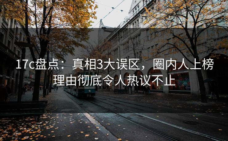 17c盘点：真相3大误区，圈内人上榜理由彻底令人热议不止