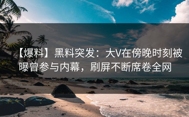 【爆料】黑料突发：大V在傍晚时刻被曝曾参与内幕，刷屏不断席卷全网