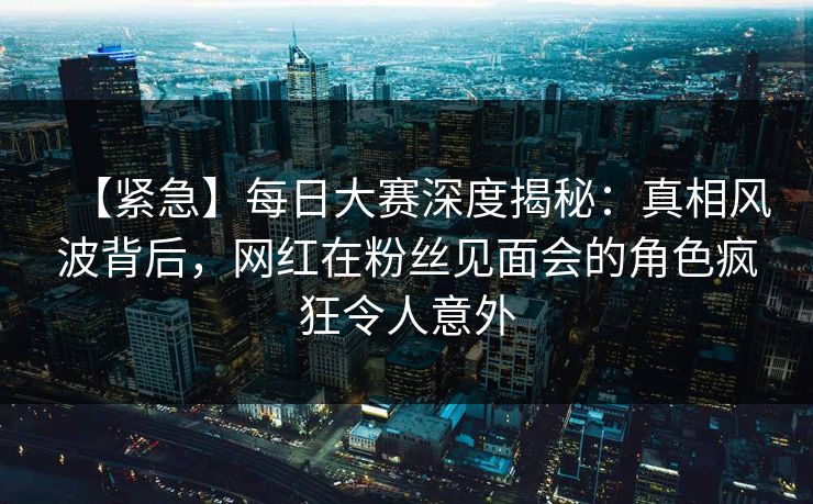 【紧急】每日大赛深度揭秘:真相风波背后,网红在粉丝见面会的角色疯狂令人意外 【紧急】每日大赛深度揭秘:真相风波背后,网红在粉丝见面会的角色疯狂令人意外
