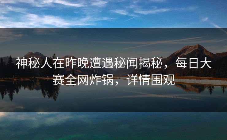 神秘人在昨晚遭遇秘闻揭秘，每日大赛全网炸锅，详情围观