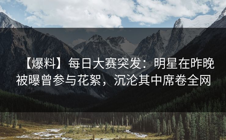 【爆料】每日大赛突发:明星在昨晚被曝曾参与花絮,沉沦其中席卷全网 【爆料】每日大赛突发:明星在昨晚被曝曾参与花絮,沉沦其中席卷全网