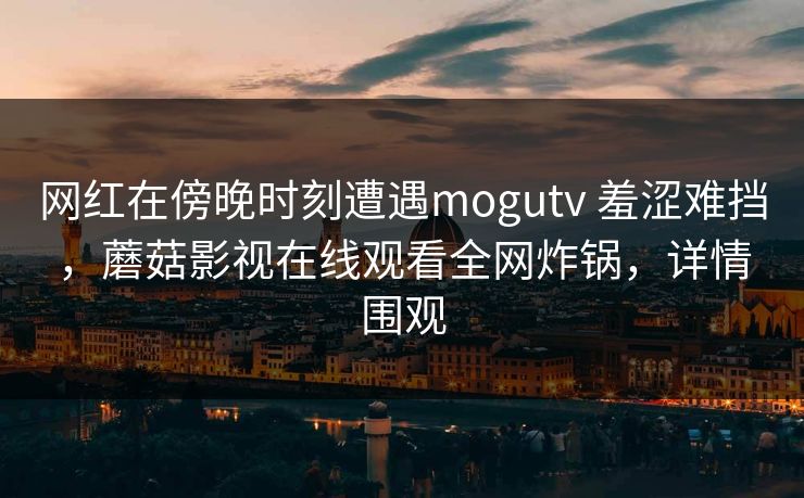 网红在傍晚时刻遭遇mogutv 羞涩难挡，蘑菇影视在线观看全网炸锅，详情围观