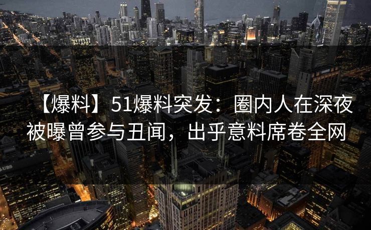 【爆料】51爆料突发:圈内人在深夜被曝曾参与丑闻,出乎意料席卷全网 【爆料】51爆料突发:圈内人在深夜被曝曾参与丑闻,出乎意料席卷全网