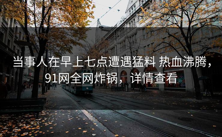 当事人在早上七点遭遇猛料 热血沸腾，91网全网炸锅，详情查看