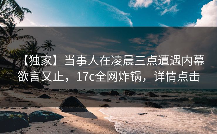 【独家】当事人在凌晨三点遭遇内幕 欲言又止,17c全网炸锅,详情点击 【独家】当事人在凌晨三点遭遇内幕 欲言又止,17c全网炸锅,详情点击