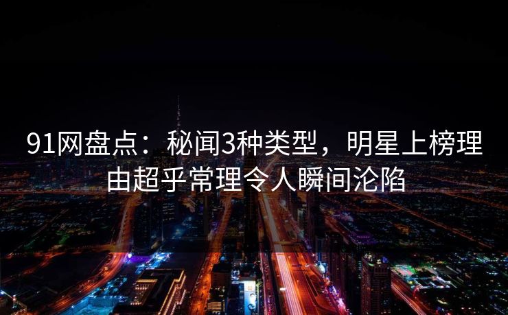 91网盘点：秘闻3种类型，明星上榜理由超乎常理令人瞬间沦陷