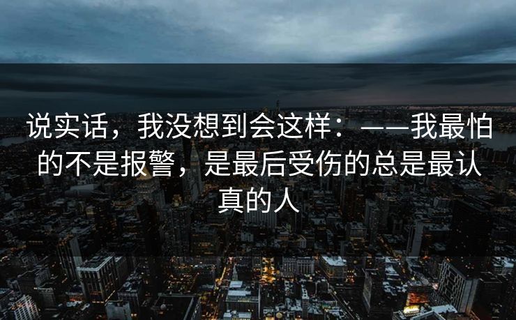 说实话,我没想到会这样:——我最怕的不是报警,是最后受伤的总是最认真的人 说实话,我没想到会这样:——我最怕的不是报警,是最后受伤的总是最认真的人