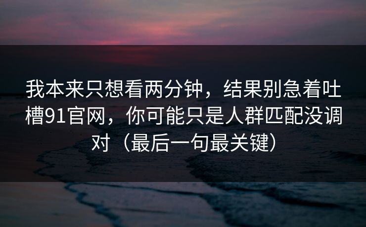 我本来只想看两分钟，结果别急着吐槽91官网，你可能只是人群匹配没调对（最后一句最关键）